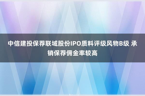 中信建投保荐联域股份IPO质料评级风物B级 承销保荐佣金率较高