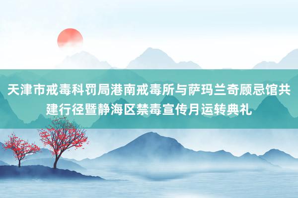 天津市戒毒科罚局港南戒毒所与萨玛兰奇顾忌馆共建行径暨静海区禁毒宣传月运转典礼