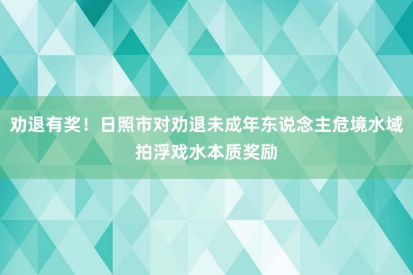 劝退有奖！日照市对劝退未成年东说念主危境水域拍浮戏水本质奖励