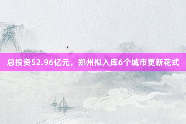 总投资52.96亿元，郑州拟入库6个城市更新花式