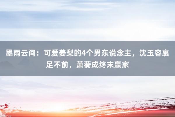 墨雨云间：可爱姜梨的4个男东说念主，沈玉容裹足不前，萧蘅成终末赢家