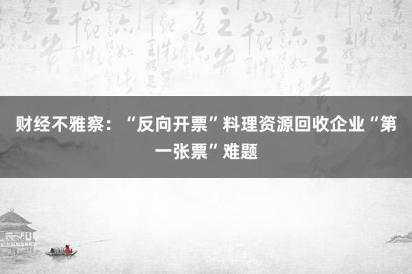 财经不雅察：“反向开票”料理资源回收企业“第一张票”难题