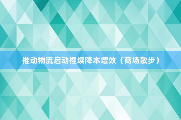 推动物流启动捏续降本增效（商场散步）