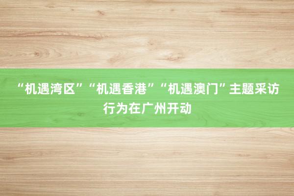 “机遇湾区”“机遇香港”“机遇澳门”主题采访行为在广州开动