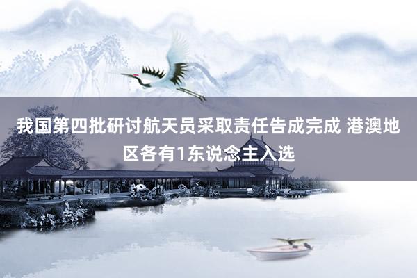 我国第四批研讨航天员采取责任告成完成 港澳地区各有1东说念主入选