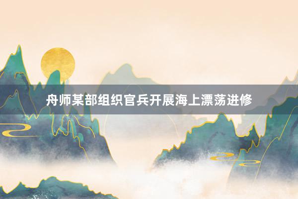 舟师某部组织官兵开展海上漂荡进修