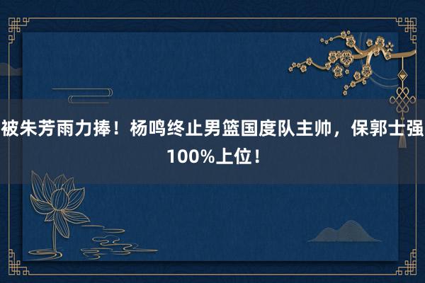 被朱芳雨力捧！杨鸣终止男篮国度队主帅，保郭士强100%上位！