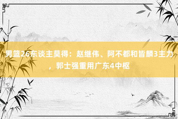 男篮26东谈主莫得：赵继伟、阿不都和皆麟3主力，郭士强重用广东4中枢