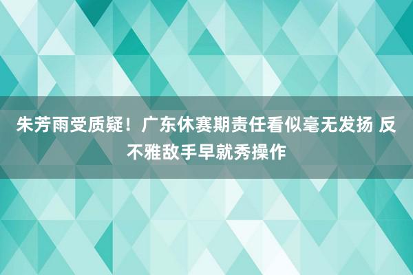 朱芳雨受质疑！广东休赛期责任看似毫无发扬 反不雅敌手早就秀操作