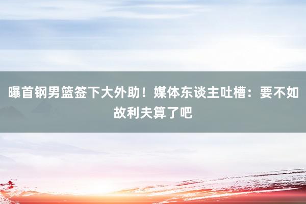 曝首钢男篮签下大外助！媒体东谈主吐槽：要不如故利夫算了吧