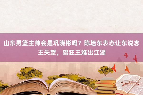 山东男篮主帅会是巩晓彬吗？陈培东表态让东说念主失望，猖狂王难出江湖