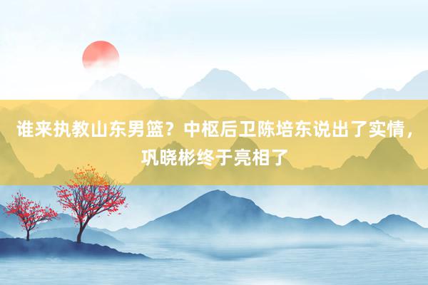 谁来执教山东男篮？中枢后卫陈培东说出了实情，巩晓彬终于亮相了