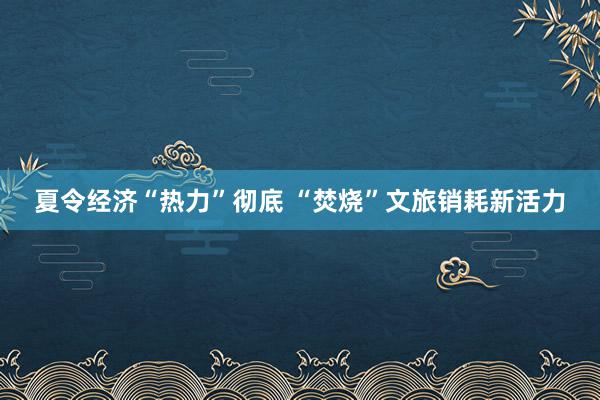 夏令经济“热力”彻底 “焚烧”文旅销耗新活力