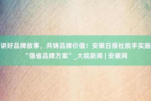 讲好品牌故事，共铸品牌价值！安徽日报社脱手实施“强省品牌方案”_大皖新闻 | 安徽网