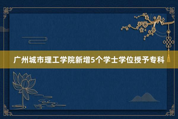 广州城市理工学院新增5个学士学位授予专科