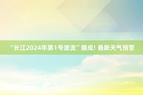 “长江2024年第1号激流”酿成! 最新天气预警