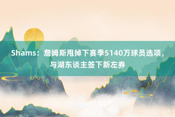 Shams：詹姆斯甩掉下赛季5140万球员选项，与湖东谈主签下新左券