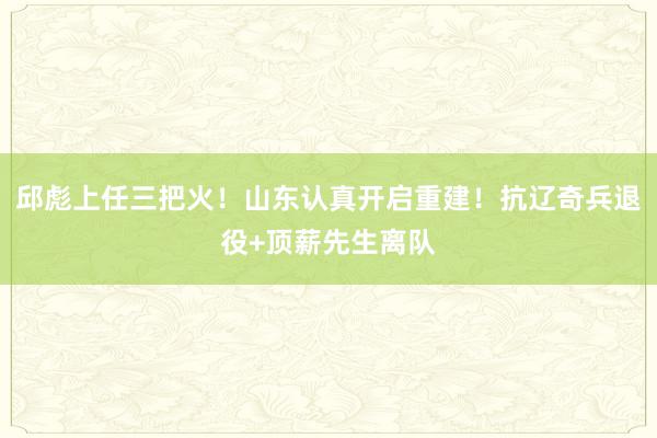 邱彪上任三把火！山东认真开启重建！抗辽奇兵退役+顶薪先生离队