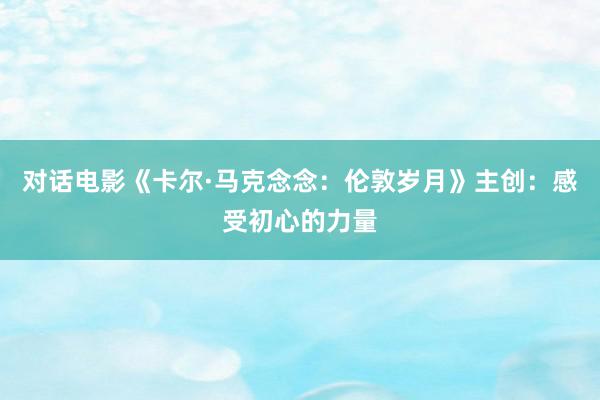 对话电影《卡尔·马克念念：伦敦岁月》主创：感受初心的力量