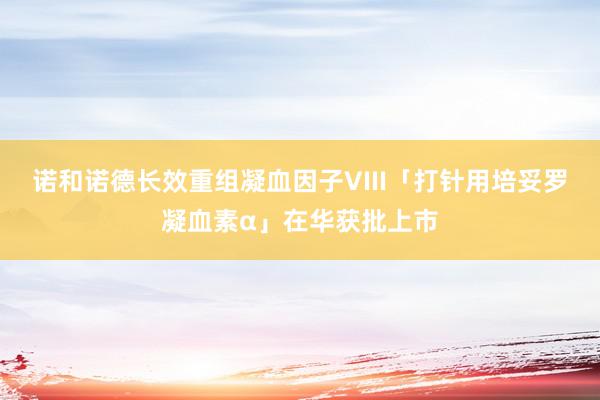 诺和诺德长效重组凝血因子VIII「打针用培妥罗凝血素α」在华获批上市