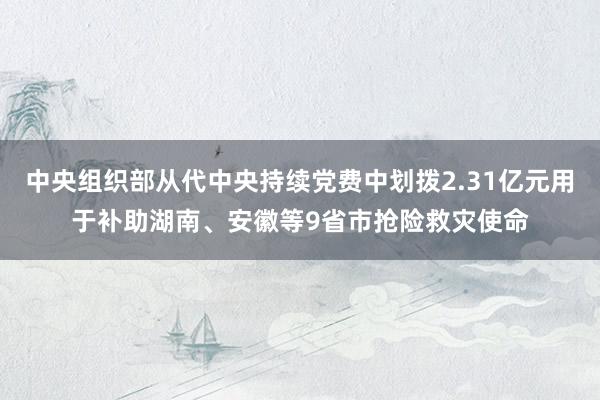 中央组织部从代中央持续党费中划拨2.31亿元用于补助湖南、安徽等9省市抢险救灾使命