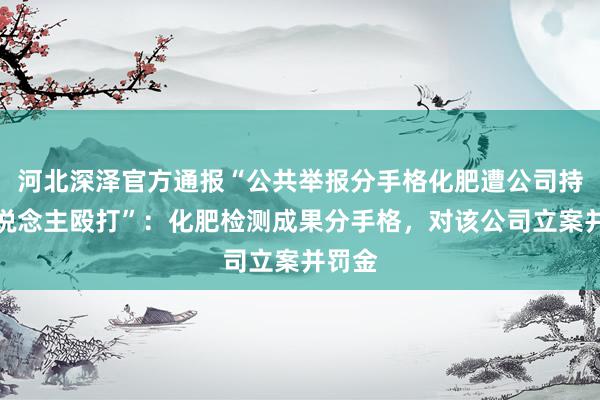 河北深泽官方通报“公共举报分手格化肥遭公司持重东说念主殴打”：化肥检测成果分手格，对该公司立案并罚金