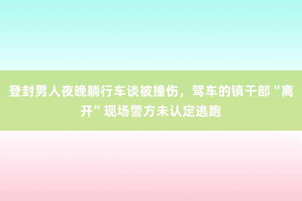 登封男人夜晚躺行车谈被撞伤，驾车的镇干部“离开”现场警方未认定逃跑