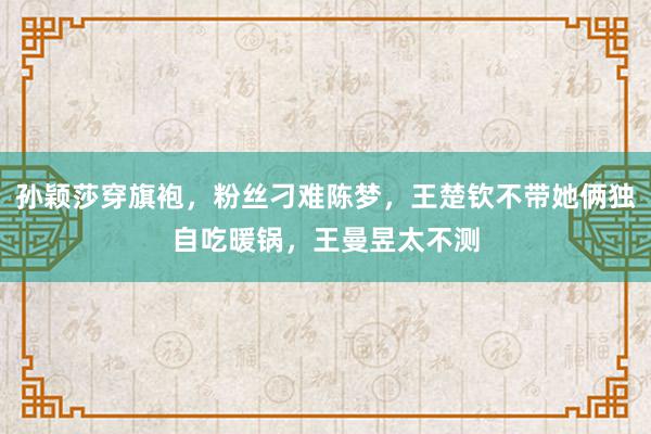 孙颖莎穿旗袍，粉丝刁难陈梦，王楚钦不带她俩独自吃暖锅，王曼昱太不测