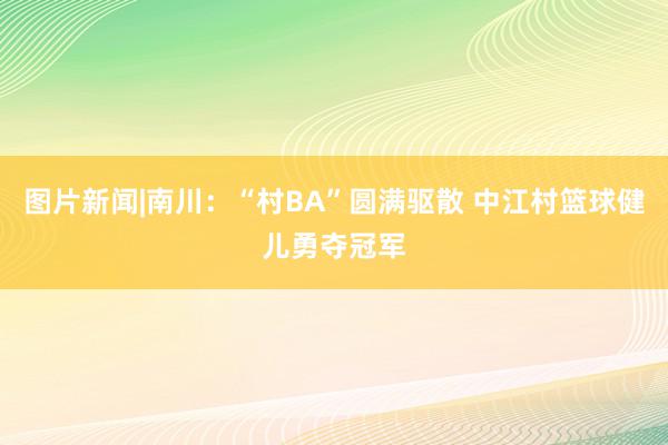 图片新闻|南川：“村BA”圆满驱散 中江村篮球健儿勇夺冠军