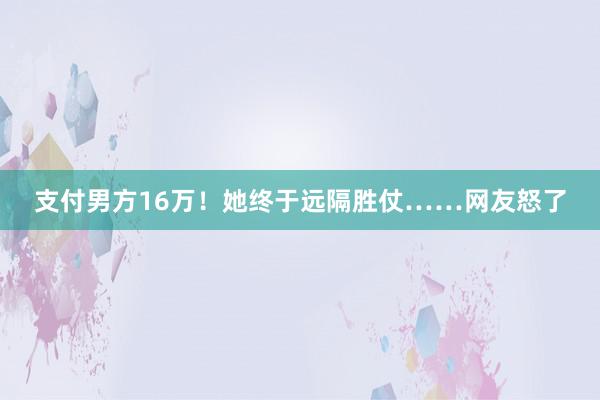 支付男方16万！她终于远隔胜仗……网友怒了