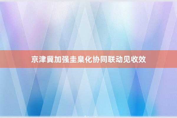 京津冀加强圭臬化协同联动见收效