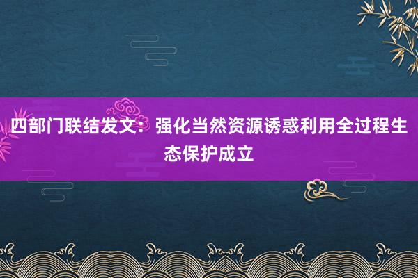 四部门联结发文：强化当然资源诱惑利用全过程生态保护成立