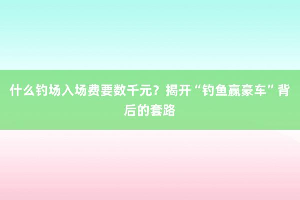 什么钓场入场费要数千元？揭开“钓鱼赢豪车”背后的套路