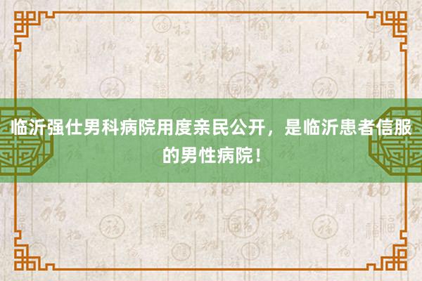 临沂强仕男科病院用度亲民公开，是临沂患者信服的男性病院！