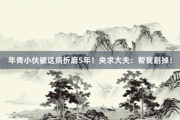 年青小伙被这病折磨5年！央求大夫：帮我割掉！