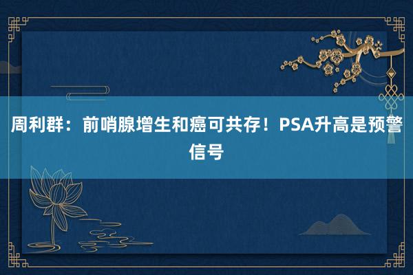 周利群：前哨腺增生和癌可共存！PSA升高是预警信号