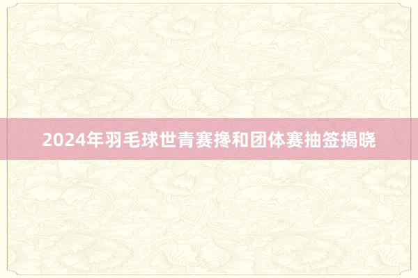 2024年羽毛球世青赛搀和团体赛抽签揭晓