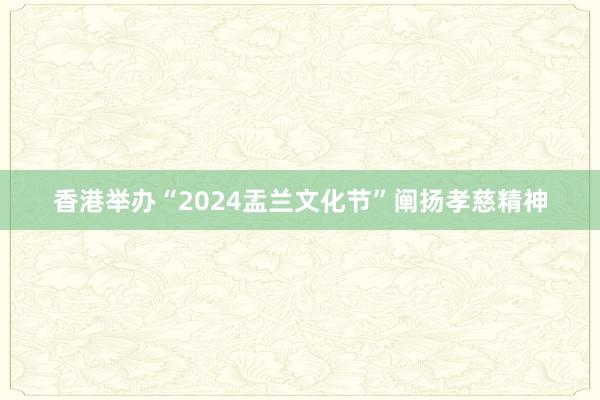 香港举办“2024盂兰文化节”阐扬孝慈精神