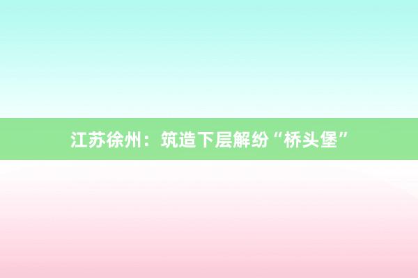 江苏徐州：筑造下层解纷“桥头堡”