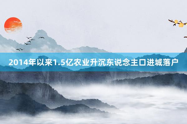 2014年以来1.5亿农业升沉东说念主口进城落户