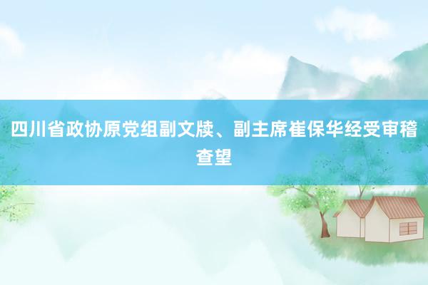 四川省政协原党组副文牍、副主席崔保华经受审稽查望