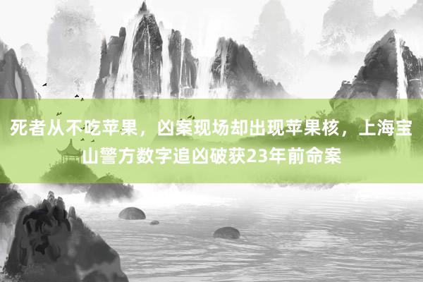 死者从不吃苹果，凶案现场却出现苹果核，上海宝山警方数字追凶破获23年前命案