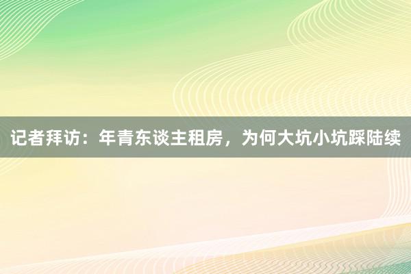 记者拜访：年青东谈主租房，为何大坑小坑踩陆续