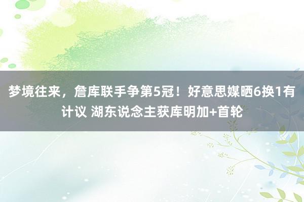 梦境往来，詹库联手争第5冠！好意思媒晒6换1有计议 湖东说念主获库明加+首轮