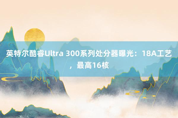 英特尔酷睿Ultra 300系列处分器曝光：18A工艺，最高16核