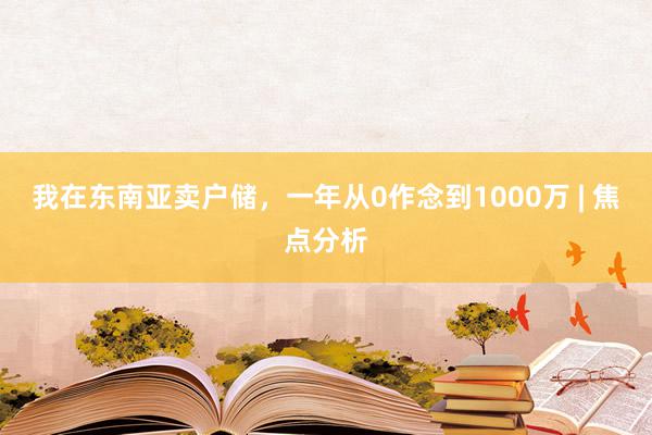 我在东南亚卖户储，一年从0作念到1000万 | 焦点分析