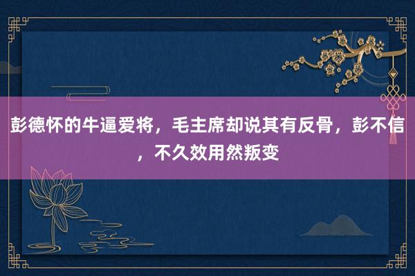 彭德怀的牛逼爱将，毛主席却说其有反骨，彭不信，不久效用然叛变