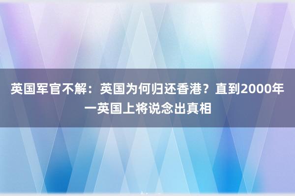 英国军官不解：英国为何归还香港？直到2000年一英国上将说念出真相