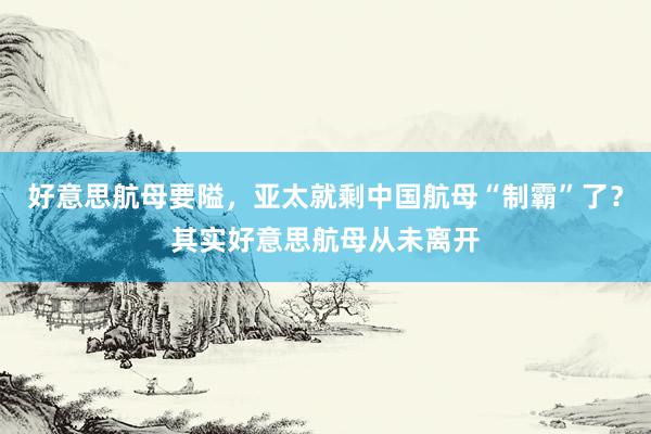 好意思航母要隘，亚太就剩中国航母“制霸”了？其实好意思航母从未离开