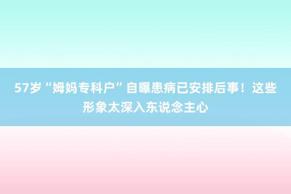 57岁“姆妈专科户”自曝患病已安排后事！这些形象太深入东说念主心